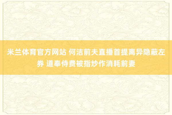 米兰体育官方网站 何洁前夫直播首提离异隐蔽左券 道奉侍费被指炒作消耗前妻