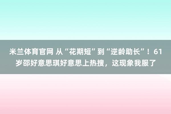 米兰体育官网 从“花期短”到“逆龄助长”!61岁邵好意思琪好意思上热搜,这现象我服了