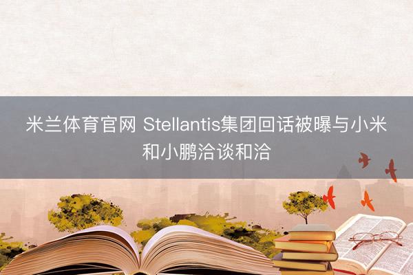 米兰体育官网 Stellantis集团回话被曝与小米和小鹏洽谈和洽