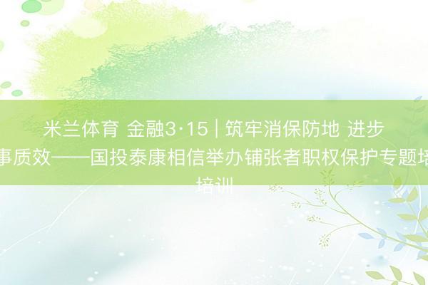 米兰体育 金融3·15 | 筑牢消保防地 进步办事质效——国投泰康相信举办铺张者职权保护专题培训
