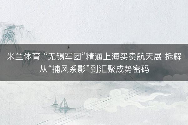 米兰体育 “无锡军团”精通上海买卖航天展 拆解从“捕风系影”到汇聚成势密码