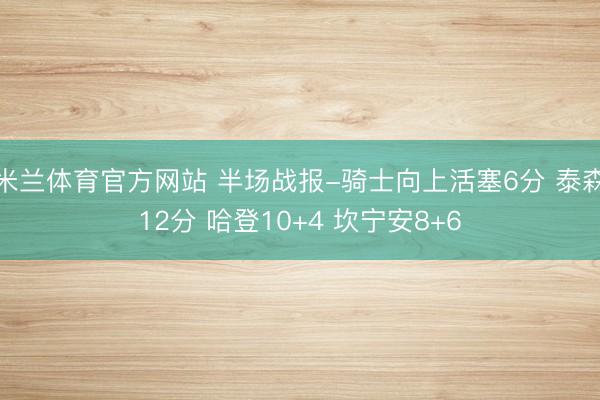 米兰体育官方网站 半场战报-骑士向上活塞6分 泰森12分 哈登10+4 坎宁安8+6