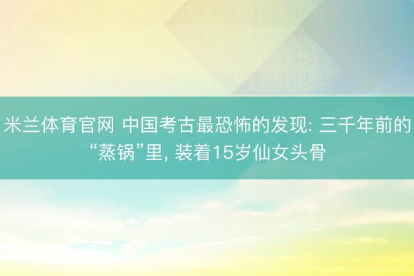 米兰体育官网 中国考古最恐怖的发现: 三千年前的“蒸锅”里, 装着15岁仙女头骨