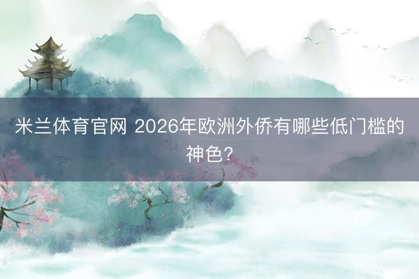 米兰体育官网 2026年欧洲外侨有哪些低门槛的神色?