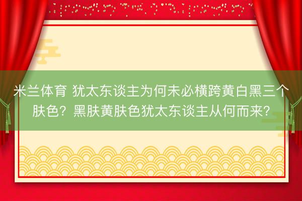 米兰体育 犹太东谈主为何未必横跨黄白黑三个肤色？黑肤黄肤色犹太东谈主从何而来？