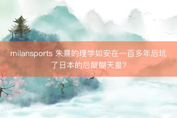 milansports 朱熹的理学如安在一百多年后坑了日本的后醍醐天皇?