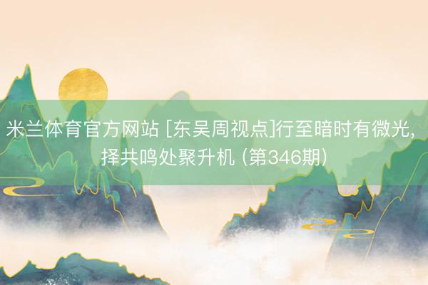 米兰体育官方网站 [东吴周视点]行至暗时有微光， 择共鸣处聚升机 (第346期)