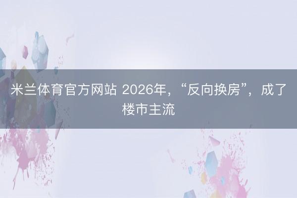 米兰体育官方网站 2026年，“反向换房”，成了楼市主流