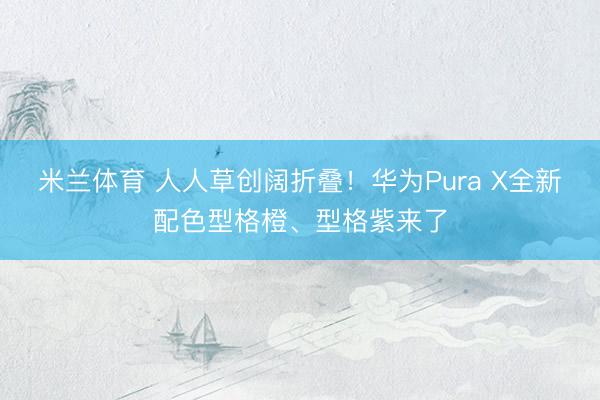 米兰体育 人人草创阔折叠！华为Pura X全新配色型格橙、型格紫来了