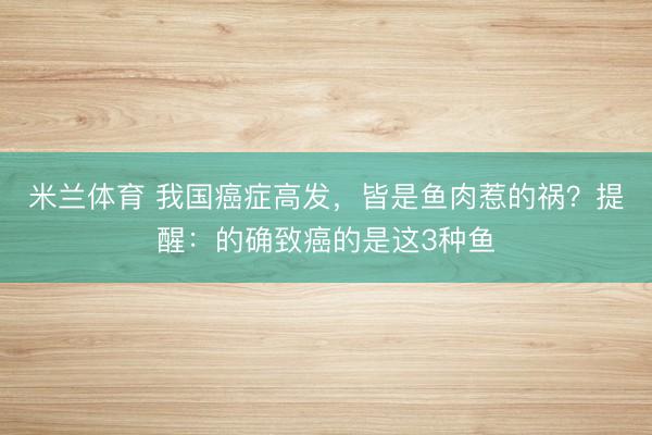 米兰体育 我国癌症高发,皆是鱼肉惹的祸?提醒:的确致癌的是这3种鱼