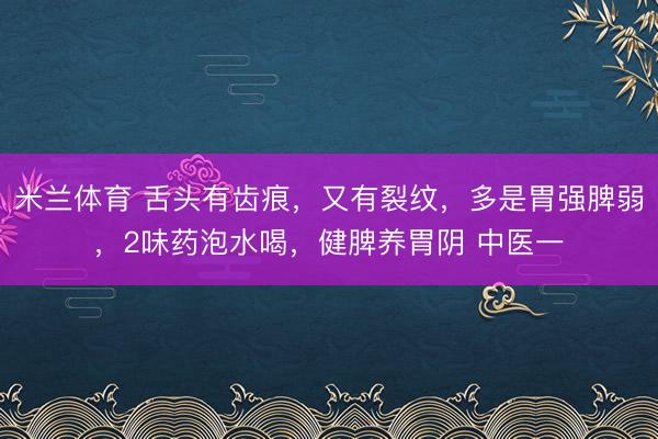 米兰体育 舌头有齿痕，又有裂纹，多是胃强脾弱，2味药泡水喝，健脾养胃阴 中医一