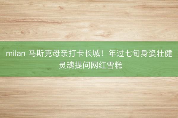 milan 马斯克母亲打卡长城!年过七旬身姿壮健 灵魂提问网红雪糕