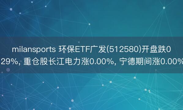 milansports 环保ETF广发(512580)开盘跌0.29%， 重仓股长江电力涨0.00%， 宁德期间涨0.00%