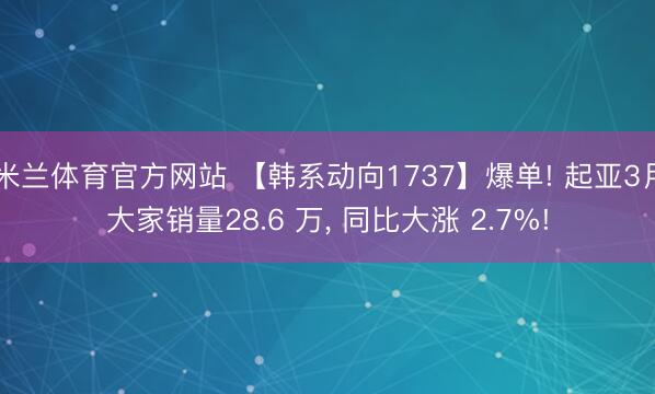 米兰体育官方网站 【韩系动向1737】爆单! 起亚3月大家销量28.6 万， 同比大涨 2.7%!