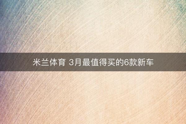 米兰体育 3月最值得买的6款新车