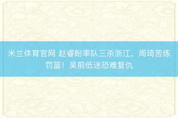 米兰体育官网 赵睿盼率队三杀浙江，周琦苦练罚篮！吴前低迷恐难复仇