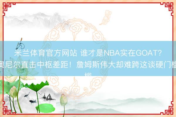 米兰体育官方网站 谁才是NBA实在GOAT?奥尼尔直击中枢差距!詹姆斯伟大却难跨这谈硬门槛