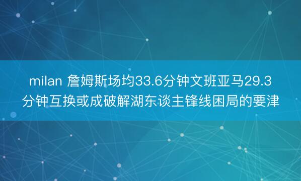 milan 詹姆斯场均33.6分钟文班亚马29.3分钟互换或成破解湖东谈主锋线困局的要津