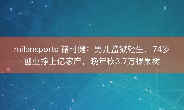 milansports 褚时健：男儿监狱轻生，74岁创业挣上亿家产，晚年砍3.7万棵果树