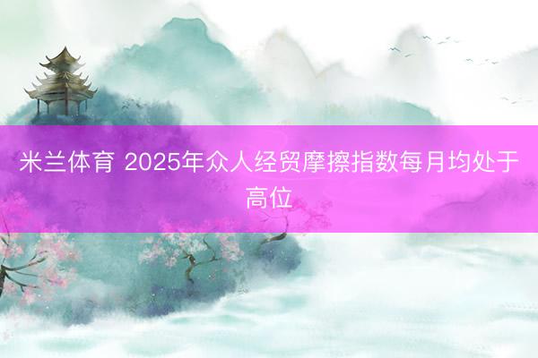 米兰体育 2025年众人经贸摩擦指数每月均处于高位