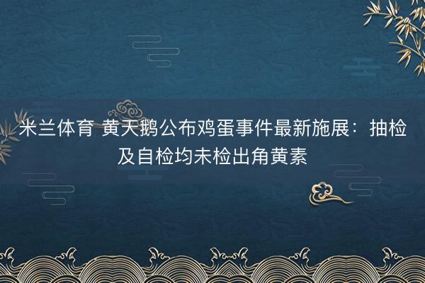 米兰体育 黄天鹅公布鸡蛋事件最新施展：抽检及自检均未检出角黄素