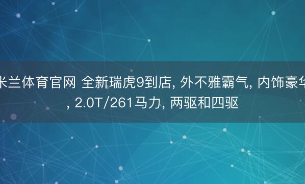 米兰体育官网 全新瑞虎9到店, 外不雅霸气, 内饰豪华, 2.0T/261马力, 两驱和四驱