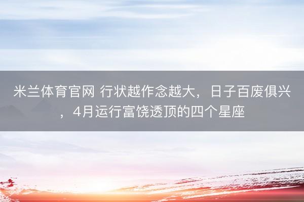 米兰体育官网 行状越作念越大，日子百废俱兴，4月运行富饶透顶的四个星座