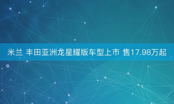 米兰 丰田亚洲龙星耀版车型上市 售17.98万起