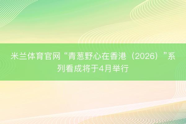米兰体育官网 “青葱野心在香港（2026）”系列看成将于4月举行