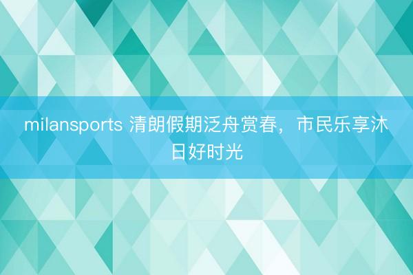 milansports 清朗假期泛舟赏春，市民乐享沐日好时光
