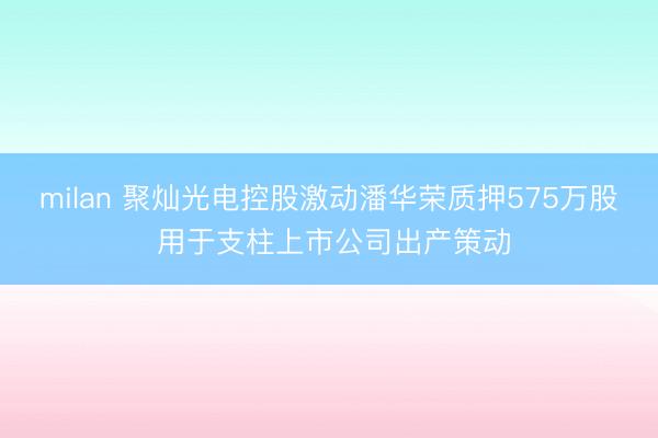 milan 聚灿光电控股激动潘华荣质押575万股 用于支柱上市公司出产策动