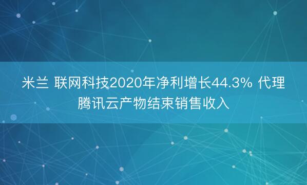 米兰 联网科技2020年净利增长44.3% 代理腾讯云产物结束销售收入