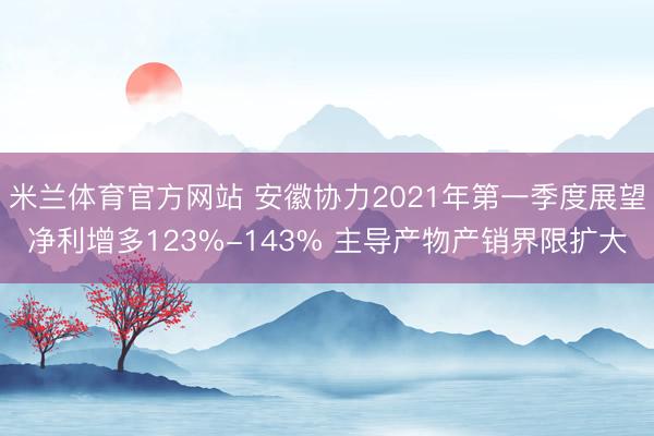 米兰体育官方网站 安徽协力2021年第一季度展望净利增多123%-143% 主导产物产销界限扩大