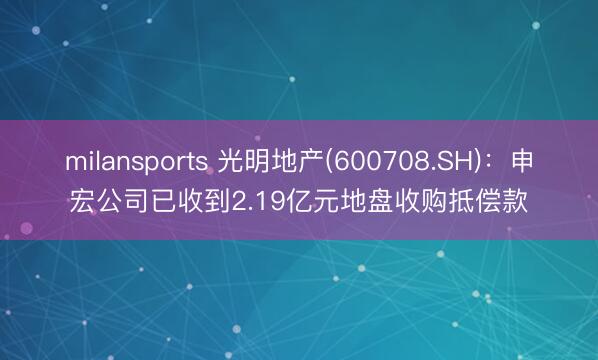 milansports 光明地产(600708.SH)：申宏公司已收到2.19亿元地盘收购抵偿款