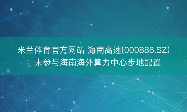 米兰体育官方网站 海南高速(000886.SZ)：未参与海南海外算力中心步地配置