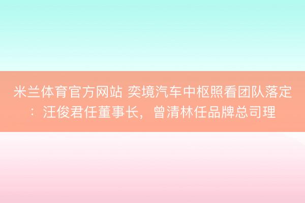 米兰体育官方网站 奕境汽车中枢照看团队落定：汪俊君任董事长，曾清林任品牌总司理