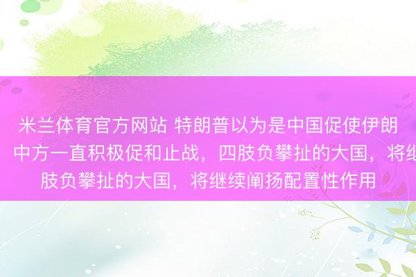米兰体育官方网站 特朗普以为是中国促使伊朗进行推敲，应付部：中方一直积极促和止战，四肢负攀扯的大国，将继续阐扬配置性作用