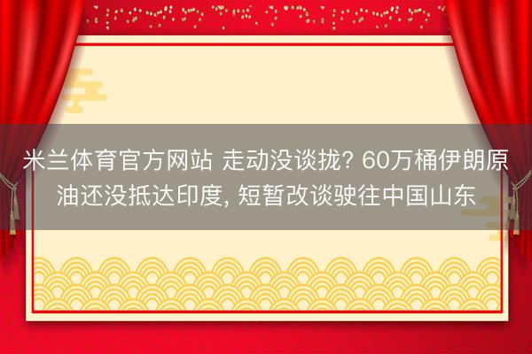 米兰体育官方网站 走动没谈拢? 60万桶伊朗原油还没抵达印度， 短暂改谈驶往中国山东