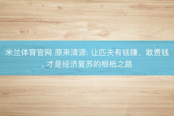 米兰体育官网 原来清源: 让匹夫有钱赚、敢费钱， 才是经济复苏的根柢之路