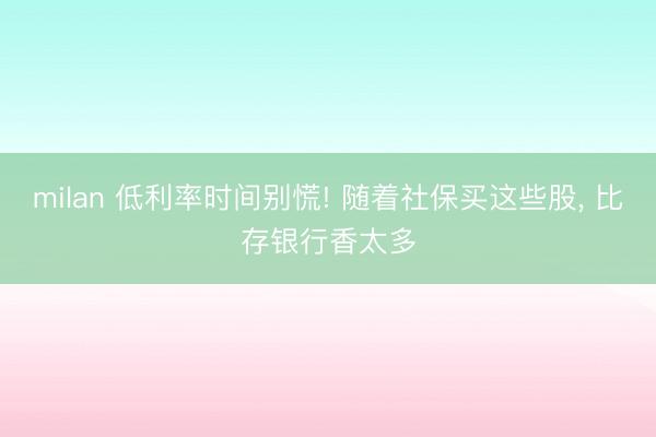 milan 低利率时间别慌! 随着社保买这些股， 比存银行香太多