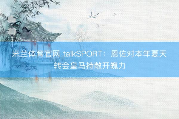 米兰体育官网 talkSPORT：恩佐对本年夏天转会皇马持敞开魄力