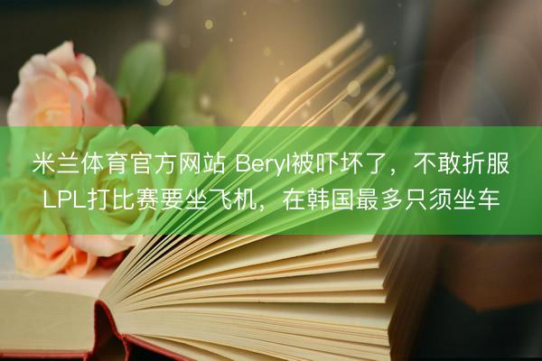 米兰体育官方网站 Beryl被吓坏了，不敢折服LPL打比赛要坐飞机，在韩国最多只须坐车