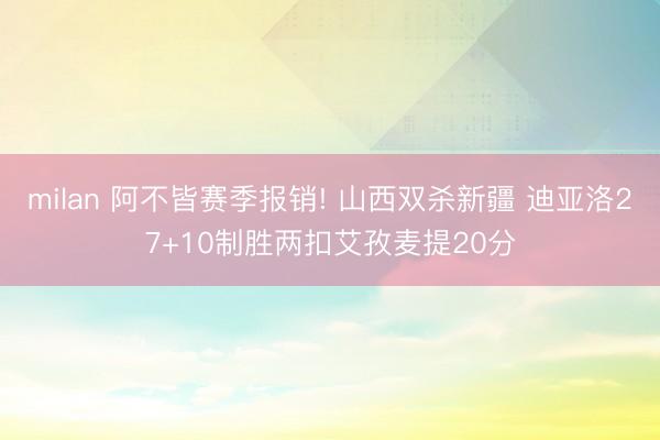 milan 阿不皆赛季报销! 山西双杀新疆 迪亚洛27+10制胜两扣艾孜麦提20分