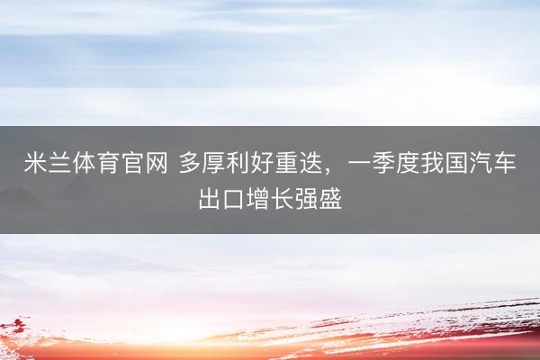 米兰体育官网 多厚利好重迭，一季度我国汽车出口增长强盛