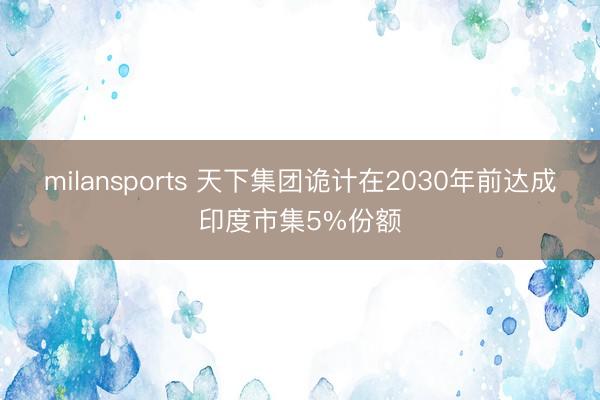 milansports 天下集团诡计在2030年前达成印度市集5%份额