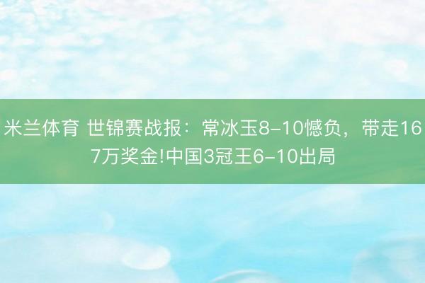 米兰体育 世锦赛战报：常冰玉8-10憾负，带走167万奖金!中国3冠王6-10出局