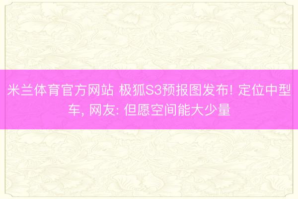 米兰体育官方网站 极狐S3预报图发布! 定位中型车， 网友: 但愿空间能大少量