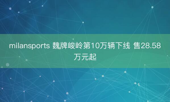 milansports 魏牌峻岭第10万辆下线 售28.58万元起
