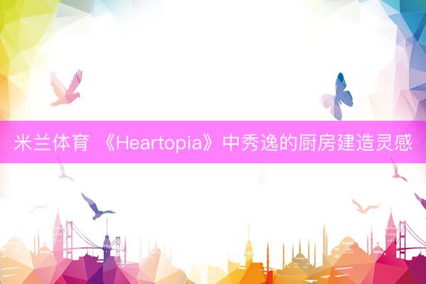 米兰体育 《Heartopia》中秀逸的厨房建造灵感