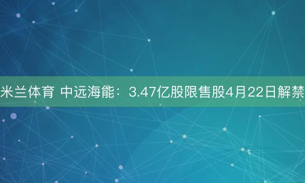 米兰体育 中远海能：3.47亿股限售股4月22日解禁
